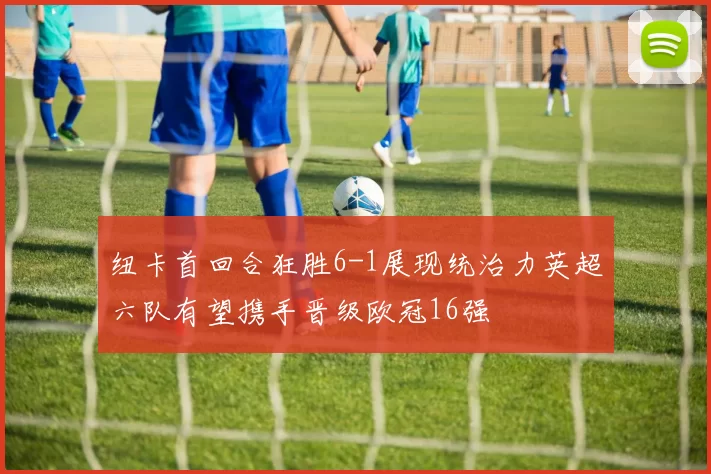 纽卡首回合狂胜6-1展现统治力英超六队有望携手晋级欧冠16强