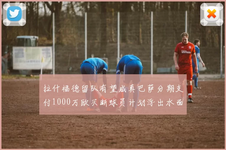 拉什福德留队有望成真巴萨分期支付1000万欧买断球员计划浮出水面