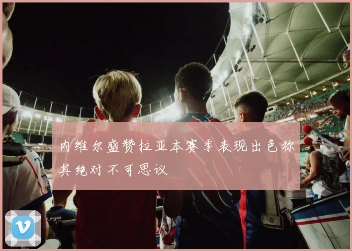 内维尔盛赞拉亚本赛季表现出色称其绝对不可思议