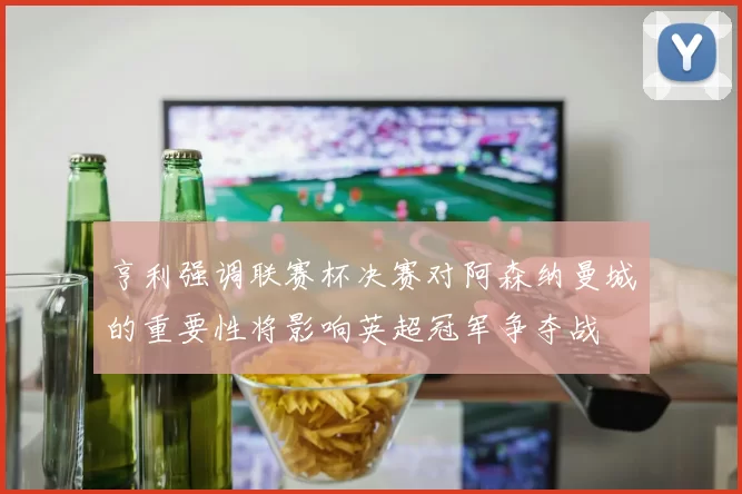 亨利强调联赛杯决赛对阿森纳曼城的重要性将影响英超冠军争夺战