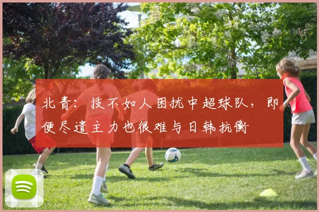 北青：技不如人困扰中超球队，即便尽遣主力也很难与日韩抗衡