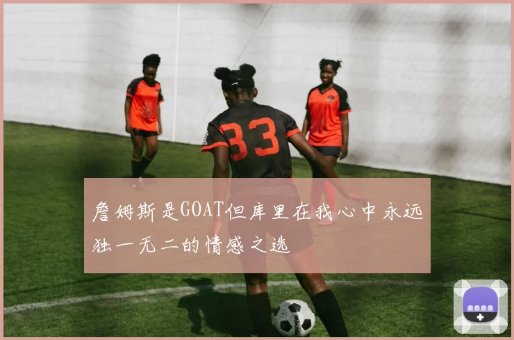 詹姆斯是GOAT但库里在我心中永远独一无二的情感之选
