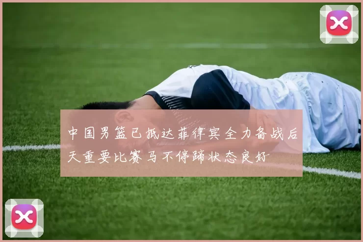 中国男篮已抵达菲律宾全力备战后天重要比赛马不停蹄状态良好