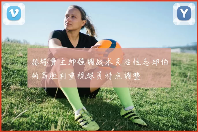 赫塔费主帅强调战术灵活性忘却伯纳乌胜利重视球员特点调整