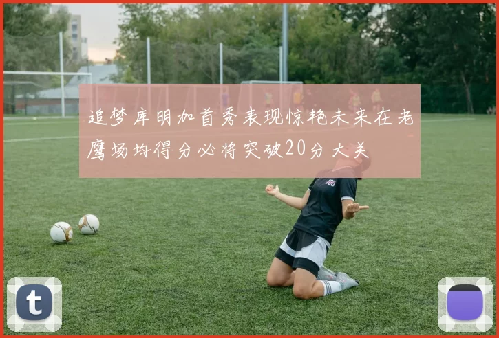 追梦库明加首秀表现惊艳未来在老鹰场均得分必将突破20分大关