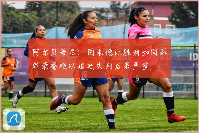 阿尔贝蒂尼：国米德比胜利如同冠军荣誉难以追赶失利后果严重
