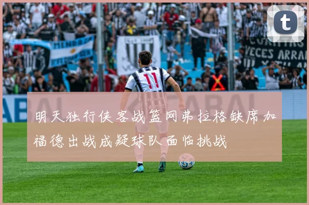 明天独行侠客战篮网弗拉格缺席加福德出战成疑球队面临挑战
