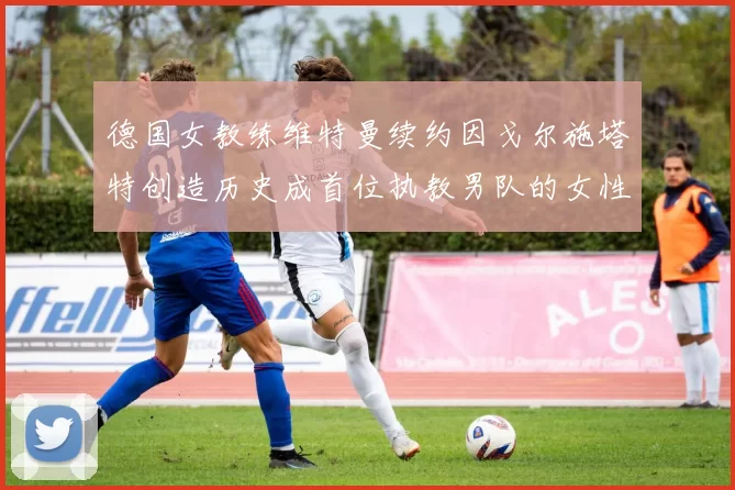 德国女教练维特曼续约因戈尔施塔特创造历史成首位执教男队的女性教练