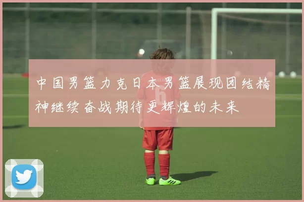 中国男篮力克日本男篮展现团结精神继续奋战期待更辉煌的未来