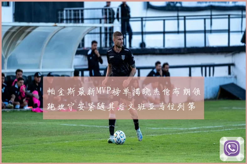 帕金斯最新MVP榜单揭晓杰伦布朗领跑坎宁安紧随其后文班亚马位列第三