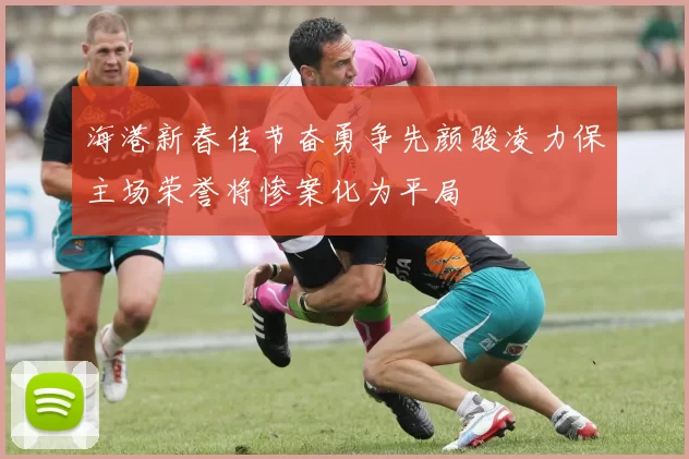 海港新春佳节奋勇争先颜骏凌力保主场荣誉将惨案化为平局