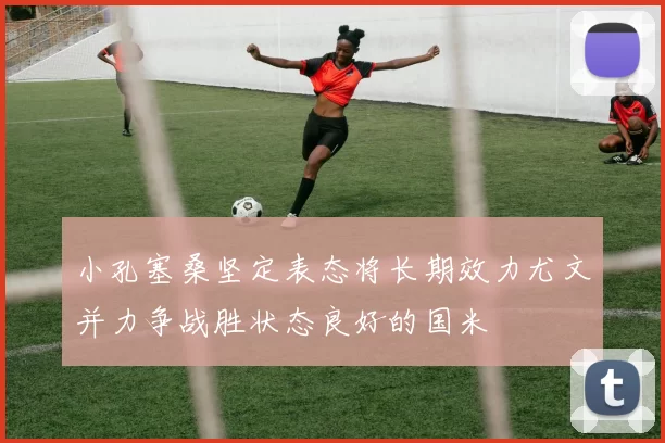 小孔塞桑坚定表态将长期效力尤文并力争战胜状态良好的国米