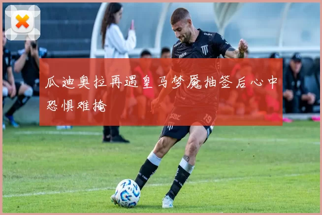 瓜迪奥拉再遇皇马梦魇抽签后心中恐惧难掩