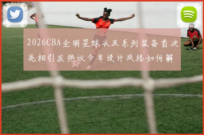2026CBA全明星球衣及系列装备首次亮相引发热议今年设计风格如何解析