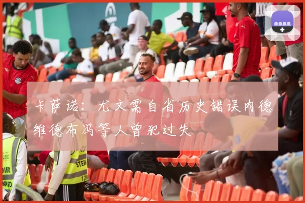 卡萨诺：尤文需自省历史错误内德维德布冯等人曾犯过失