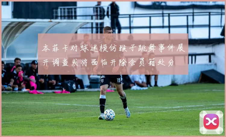 本菲卡对球迷模仿猴子跳舞事件展开调查或将面临开除会员籍处分