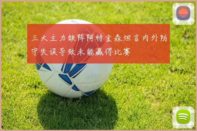三大主力缺阵阿特金森坦言内外防守失误导致未能赢得比赛