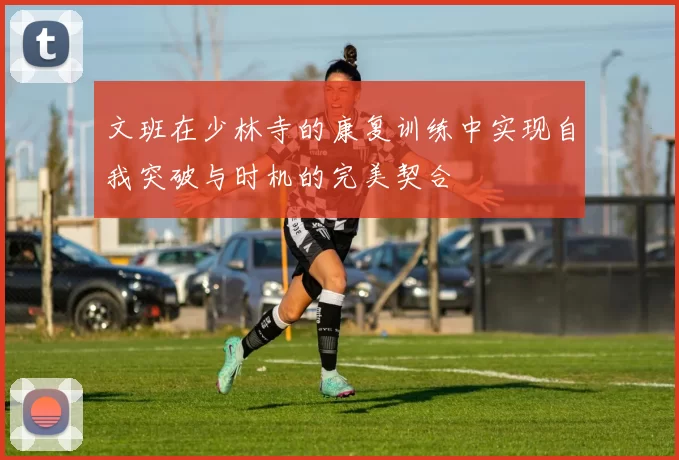 文班在少林寺的康复训练中实现自我突破与时机的完美契合