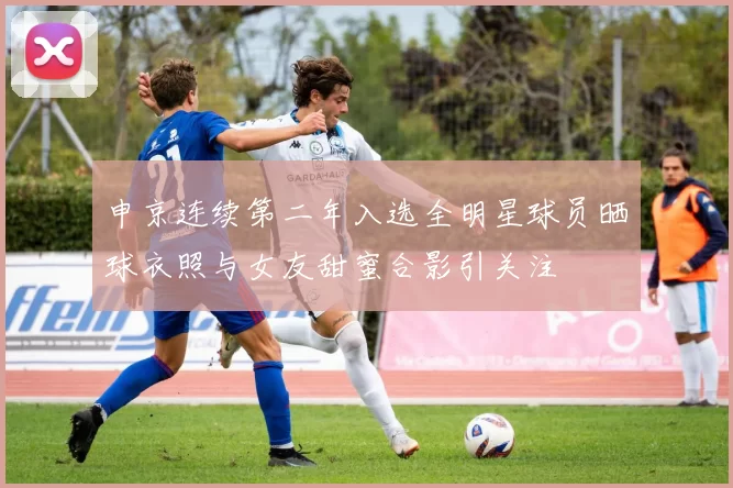 申京连续第二年入选全明星球员晒球衣照与女友甜蜜合影引关注