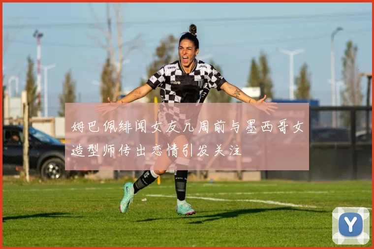 姆巴佩绯闻女友几周前与墨西哥女造型师传出恋情引发关注