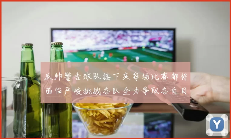 瓜帅警告球队接下来每场比赛都将面临严峻挑战各队全力争取各自目标