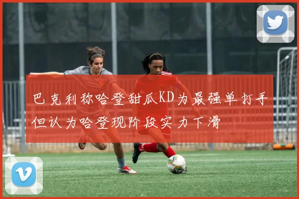 巴克利称哈登甜瓜KD为最强单打手但认为哈登现阶段实力下滑
